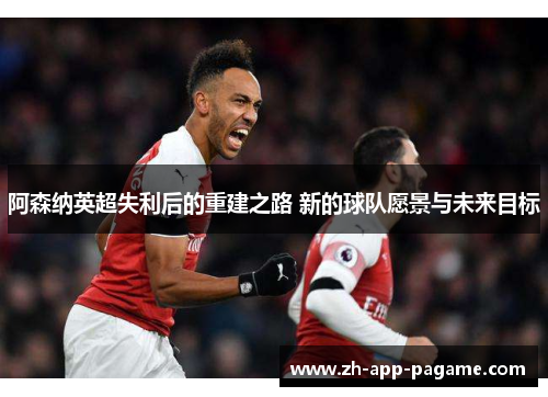 阿森纳英超失利后的重建之路 新的球队愿景与未来目标 阿森纳英超失利后的重建之路 新的球队愿景与未来目标