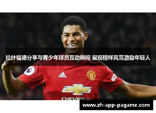 拉什福德分享与青少年球员互动瞬间 展现榜样风范激励年轻人 拉什福德分享与青少年球员互动瞬间 展现榜样风范激励年轻人