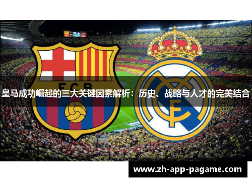 皇马成功崛起的三大关键因素解析：历史、战略与人才的完美结合