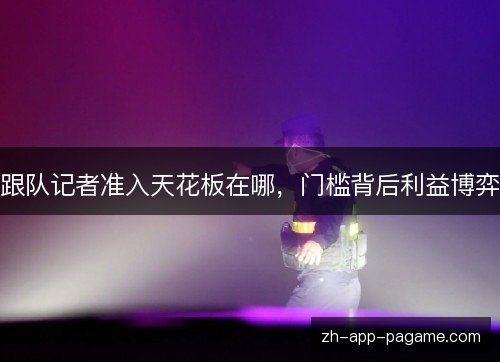 跟队记者准入天花板在哪,门槛背后利益博弈 跟队记者准入天花板在哪,门槛背后利益博弈